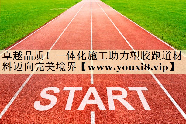 卓越品质！一体化施工助力塑胶跑道材料迈向完美境界