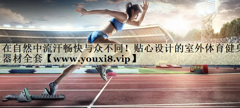 在自然中流汗畅快与众不同！贴心设计的室外体育健身器材全套